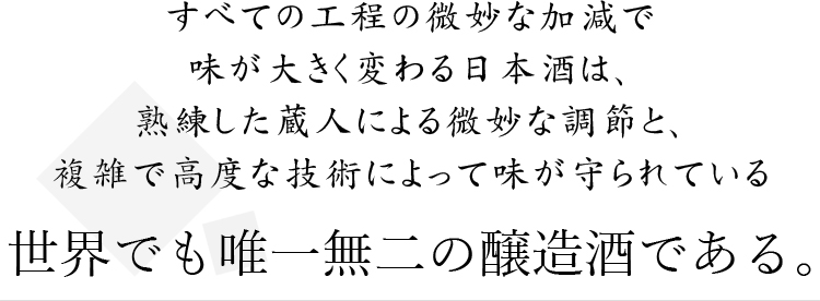 すべての工程の微妙な加減で味が大きく変わる日本酒は、熟練した蔵人による微妙な調節と複雑で高度な技術によって味が守られている世界でも唯一無二の醸造酒である